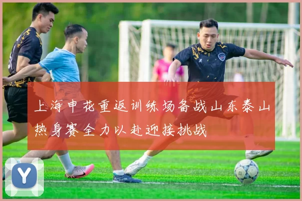 上海申花重返训练场备战山东泰山热身赛全力以赴迎接挑战
