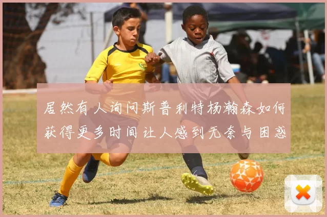 居然有人询问斯普利特杨瀚森如何获得更多时间让人感到无奈与困惑