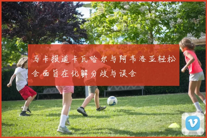 马卡报道卡瓦哈尔与阿韦洛亚轻松会面旨在化解分歧与误会