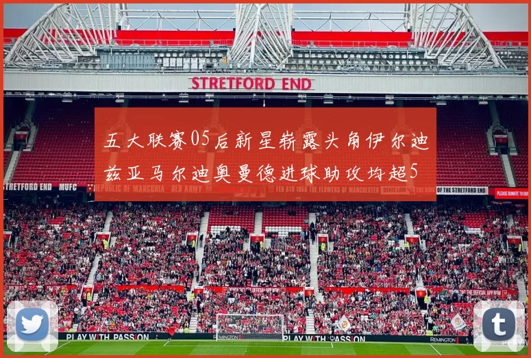 五大联赛05后新星崭露头角伊尔迪兹亚马尔迪奥曼德进球助攻均超5