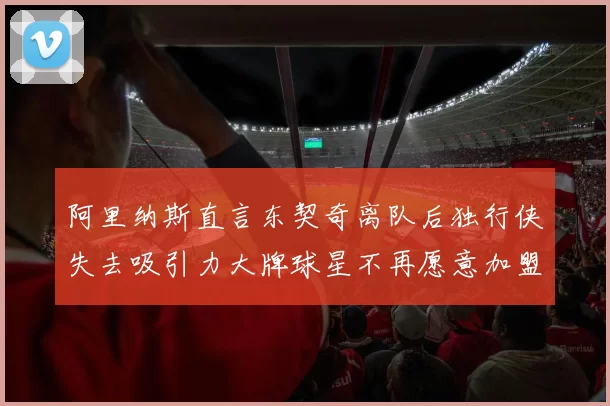 阿里纳斯直言东契奇离队后独行侠失去吸引力大牌球星不再愿意加盟