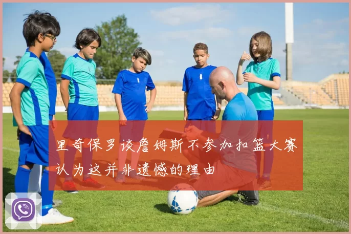 里奇保罗谈詹姆斯不参加扣篮大赛认为这并非遗憾的理由