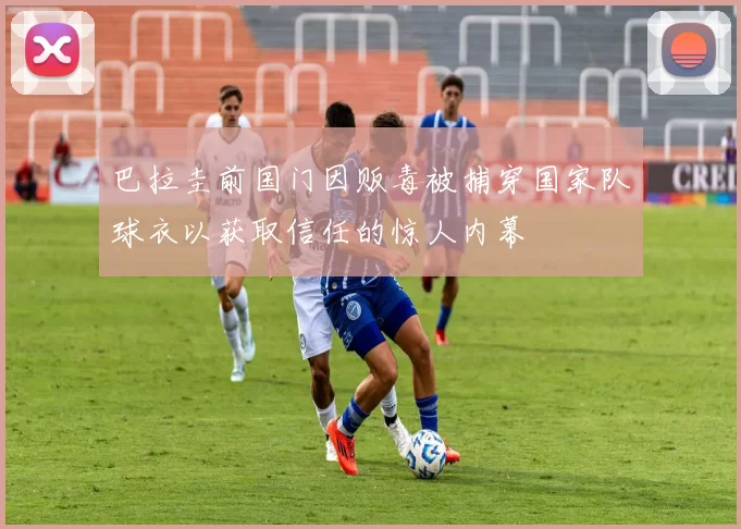 巴拉圭前国门因贩毒被捕穿国家队球衣以获取信任的惊人内幕
