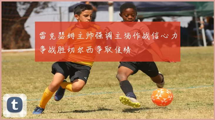 雷克瑟姆主帅强调主场作战信心力争战胜切尔西争取佳绩