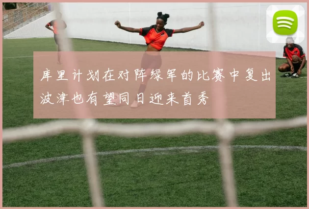 库里计划在对阵绿军的比赛中复出波津也有望同日迎来首秀