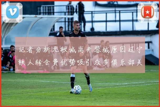 记者分析元敏诚离开蓉城原因辽宁铁人转会费优势吸引众多俱乐部关注