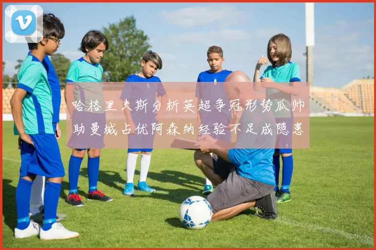 哈格里夫斯分析英超争冠形势瓜帅助曼城占优阿森纳经验不足成隐患