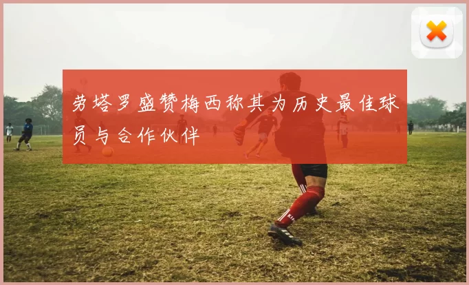 劳塔罗盛赞梅西称其为历史最佳球员与合作伙伴
