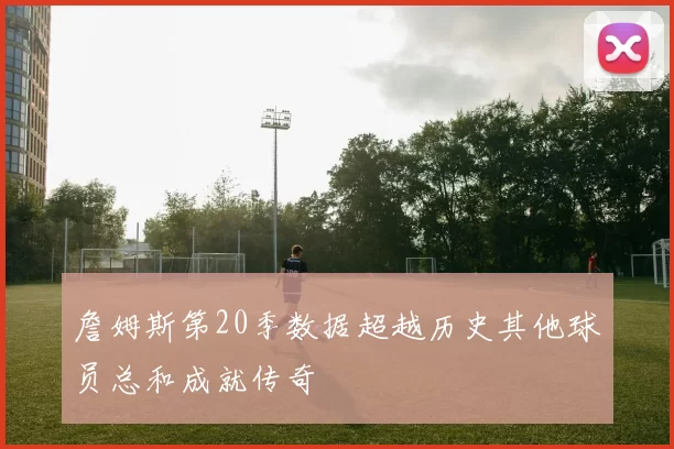 詹姆斯第20季数据超越历史其他球员总和成就传奇