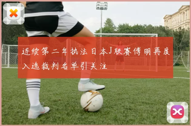 连续第二年执法日本J联赛傅明再度入选裁判名单引关注