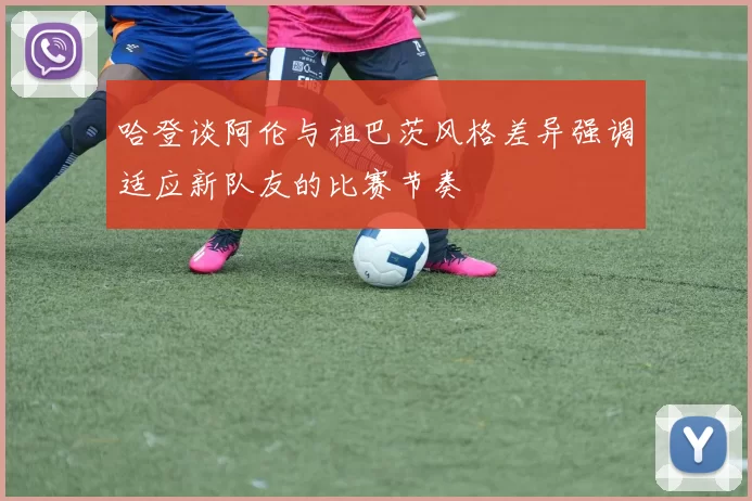 哈登谈阿伦与祖巴茨风格差异强调适应新队友的比赛节奏