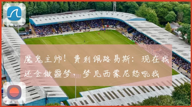 魔鬼主帅！费利佩路易斯：现在我还会做噩梦，梦见西蒙尼怒吼我