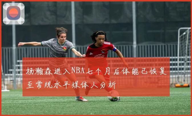 杨瀚森进入NBA七个月后体能已恢复至常规水平媒体人分析