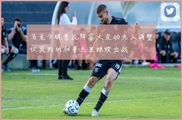 马竞今晚首发阵容大变动九人调整仅莫利纳和鲁杰里继续出战