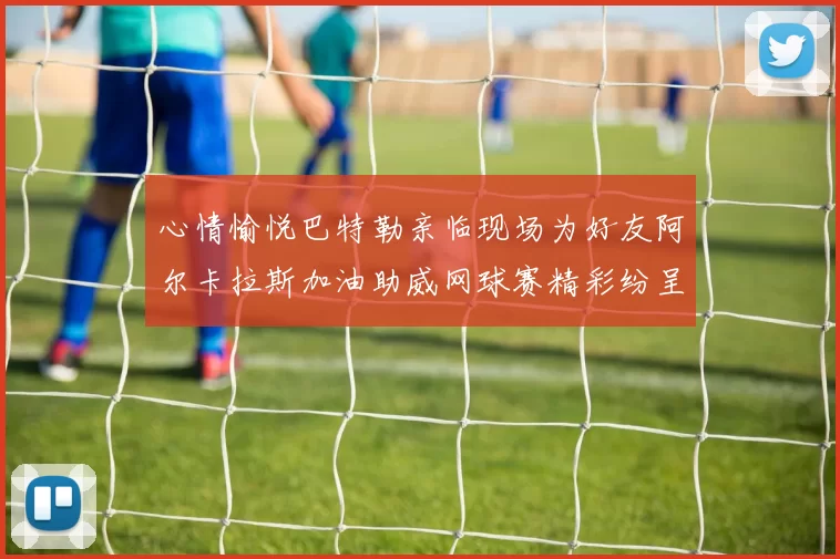 心情愉悦巴特勒亲临现场为好友阿尔卡拉斯加油助威网球赛精彩纷呈