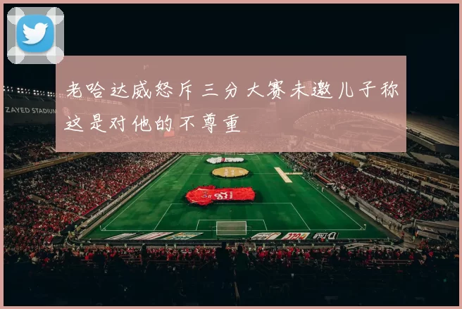 老哈达威怒斥三分大赛未邀儿子称这是对他的不尊重