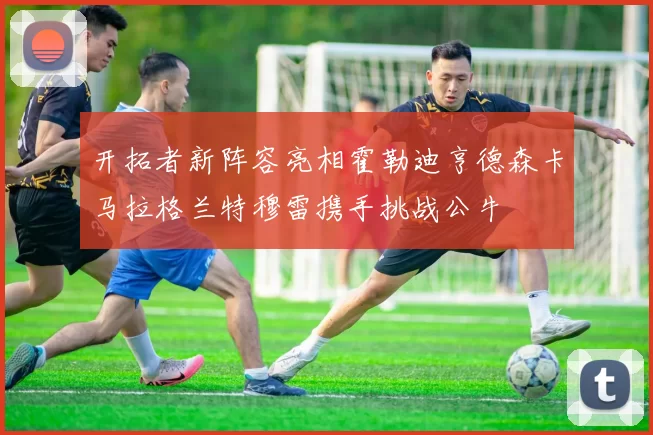 开拓者新阵容亮相霍勒迪亨德森卡马拉格兰特穆雷携手挑战公牛
