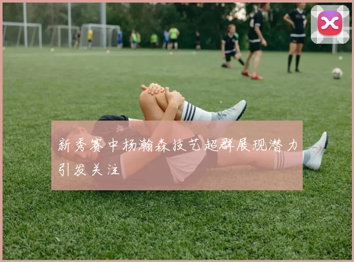 新秀赛中杨瀚森技艺超群展现潜力引发关注