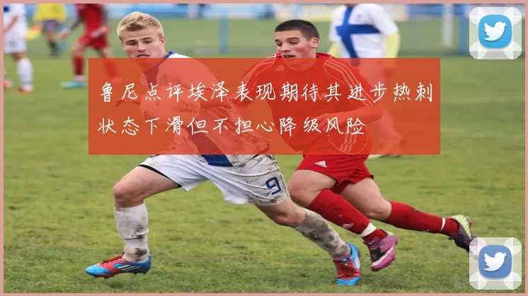 鲁尼点评埃泽表现期待其进步热刺状态下滑但不担心降级风险