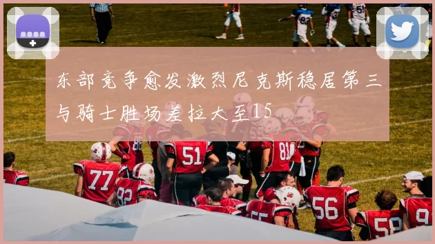 东部竞争愈发激烈尼克斯稳居第三与骑士胜场差拉大至15