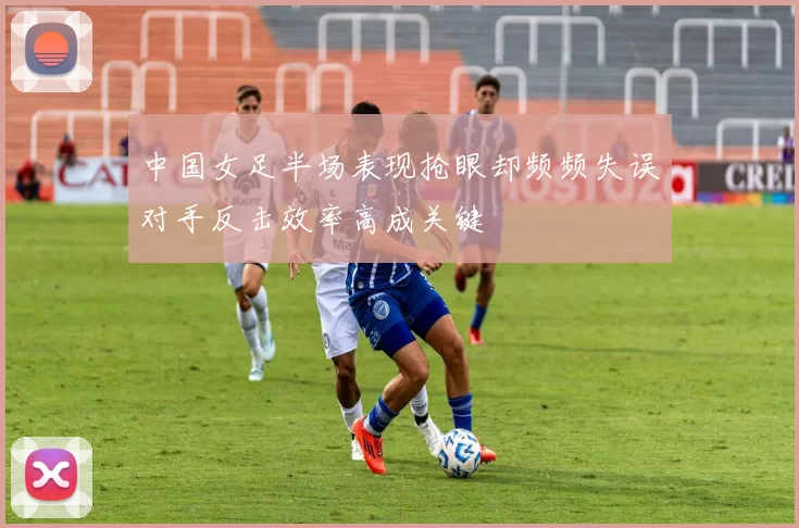 中国女足半场表现抢眼却频频失误对手反击效率高成关键
