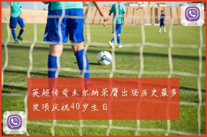 英超传奇米尔纳荣膺出场历史最多奖项庆祝40岁生日