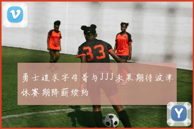 勇士追求字母哥与JJJ未果期待波津休赛期降薪续约
