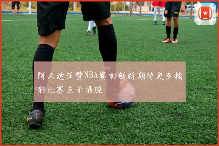 阿夫迪亚赞NBA赛制创新期待更多精彩比赛点子涌现
