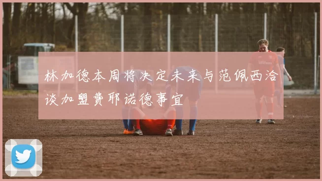 林加德本周将决定未来与范佩西洽谈加盟费耶诺德事宜