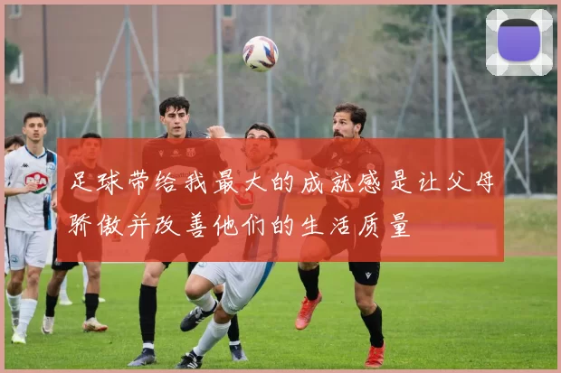 足球带给我最大的成就感是让父母骄傲并改善他们的生活质量