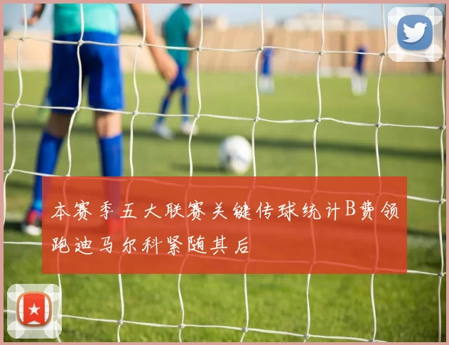 本赛季五大联赛关键传球统计B费领跑迪马尔科紧随其后